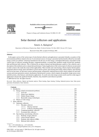 Solar thermal collectors and applications
Soteris A. Kalogirou*
Department of Mechanical Engineering, Higher Technical Institute, P.O. Box 20423, Nicosia 2152, Cyprus
Received 18 June 2003; accepted 10 February 2004
Abstract
In this paper a survey of the various types of solar thermal collectors and applications is presented. Initially, an analysis of the
environmental problems related to the use of conventional sources of energy is presented and the benefits offered by renewable
energy systems are outlined. A historical introduction into the uses of solar energy is attempted followed by a description of the
various types of collectors including flat-plate, compound parabolic, evacuated tube, parabolic trough, Fresnel lens, parabolic
dish and heliostat field collectors. This is followed by an optical, thermal and thermodynamic analysis of the collectors and a
description of the methods used to evaluate theirperformance. Typical applications of the various types of collectors are presented
in order to show to the reader the extent of their applicability. These include solar water heating, which comprise thermosyphon,
integrated collector storage, direct and indirect systems and air systems, space heating and cooling, which comprise, space heating
and service hot water, air and water systems and heat pumps, refrigeration, industrial process heat, which comprise air and water
systems and steam generation systems, desalination, thermal power systems, which comprise the parabolic trough, power tower
and dish systems, solar furnaces, and chemistry applications. As can be seen solar energy systems can be used for a wide range of
applications and provide significant benefits, therefore, they should be used whenever possible.
q 2004 Elsevier Ltd. All rights reserved.
Keywords: Solar collectors; Optical and thermal analysis; Water heating; Space heating; Cooling; Industrial process heat; Solar power
generation; Desalination; Solar chemistry
Contents
1. Introduction . . . . . . . . . . . . . . . . . . . . . . . . . . . . . . . . . . . . . . . . . . . . . . . . . . . . . . . . . . . . . . . . . . . 235
1.1. Energy related environmental problems. . . . . . . . . . . . . . . . . . . . . . . . . . . . . . . . . . . . . . . . . . . 235
1.1.1. Acid rain . . . . . . . . . . . . . . . . . . . . . . . . . . . . . . . . . . . . . . . . . . . . . . . . . . . . . . . . . . . 236
1.1.2. Ozone layer depletion. . . . . . . . . . . . . . . . . . . . . . . . . . . . . . . . . . . . . . . . . . . . . . . . . . 236
1.1.3. Global climate change . . . . . . . . . . . . . . . . . . . . . . . . . . . . . . . . . . . . . . . . . . . . . . . . . 237
1.1.4. Renewable energy technologies. . . . . . . . . . . . . . . . . . . . . . . . . . . . . . . . . . . . . . . . . . . 237
1.2. History of solar energy. . . . . . . . . . . . . . . . . . . . . . . . . . . . . . . . . . . . . . . . . . . . . . . . . . . . . . . 238
2. Solar collectors. . . . . . . . . . . . . . . . . . . . . . . . . . . . . . . . . . . . . . . . . . . . . . . . . . . . . . . . . . . . . . . . . 240
2.1. Stationary collectors. . . . . . . . . . . . . . . . . . . . . . . . . . . . . . . . . . . . . . . . . . . . . . . . . . . . . . . . . 240
2.1.1. Flat-plate collectors . . . . . . . . . . . . . . . . . . . . . . . . . . . . . . . . . . . . . . . . . . . . . . . . . . . 241
2.1.1.1. Glazing materials . . . . . . . . . . . . . . . . . . . . . . . . . . . . . . . . . . . . . . . . . . . . . 242
2.1.1.2. Collector absorbing plates. . . . . . . . . . . . . . . . . . . . . . . . . . . . . . . . . . . . . . . 242
2.1.2. Compound parabolic collectors . . . . . . . . . . . . . . . . . . . . . . . . . . . . . . . . . . . . . . . . . . . 244
2.1.3. Evacuated tube collectors . . . . . . . . . . . . . . . . . . . . . . . . . . . . . . . . . . . . . . . . . . . . . . . 246
2.2. Sun tracking concentrating collectors . . . . . . . . . . . . . . . . . . . . . . . . . . . . . . . . . . . . . . . . . . . . 247
2.2.1. Parabolic trough collectors . . . . . . . . . . . . . . . . . . . . . . . . . . . . . . . . . . . . . . . . . . . . . . 248
2.2.2. Linear Fresnel reflector. . . . . . . . . . . . . . . . . . . . . . . . . . . . . . . . . . . . . . . . . . . . . . . . . 250
2.2.3. Parabolic dish reflector (PDR). . . . . . . . . . . . . . . . . . . . . . . . . . . . . . . . . . . . . . . . . . . . 251
2.2.4. Heliostat field collector. . . . . . . . . . . . . . . . . . . . . . . . . . . . . . . . . . . . . . . . . . . . . . . . . 251
0360-1285/$ - see front matter q 2004 Elsevier Ltd. All rights reserved.
doi:10.1016/j.pecs.2004.02.001
Progress in Energy and Combustion Science 30 (2004) 231–295
www.elsevier.com/locate/pecs
* Tel.: þ357-2240-6466; fax: þ357-2249-4953.
E-mail address: skalogir@spidernet.com.cy (S.A. Kalogirou).
 