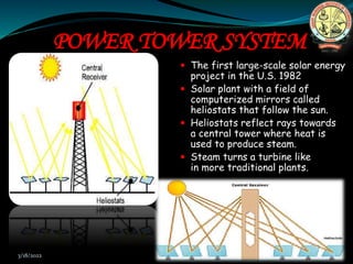 POWER TOWER SYSTEM
 The first large-scale solar energy
project in the U.S. 1982
 Solar plant with a field of
computerized mirrors called
heliostats that follow the sun.
 Heliostats reflect rays towards
a central tower where heat is
used to produce steam.
 Steam turns a turbine like
in more traditional plants.
3/18/2022 11
 
