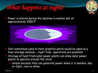 What happens at night?
 Power is stored during the daytime in molten salt at
approximately 1050°F
 Salt sometimes used to heat graphite which would be used as a
heat storage medium night-time operations are possible!
 Storage of heat from solar power plants can allow solar power
plants to operate around the clock
 unique because they can generate power when it is needed…day
or night…rain or shine
3/18/2022 15
 