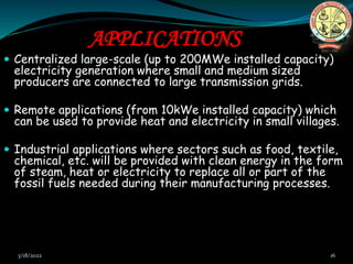 APPLICATIONS
 Centralized large-scale (up to 200MWe installed capacity)
electricity generation where small and medium sized
producers are connected to large transmission grids.
 Remote applications (from 10kWe installed capacity) which
can be used to provide heat and electricity in small villages.
 Industrial applications where sectors such as food, textile,
chemical, etc. will be provided with clean energy in the form
of steam, heat or electricity to replace all or part of the
fossil fuels needed during their manufacturing processes.
3/18/2022 16
 
