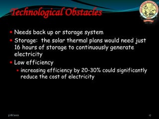 Technological Obstacles
 Needs back up or storage system
 Storage: the solar thermal plans would need just
16 hours of storage to continuously generate
electricity
 Low efficiency
 increasing efficiency by 20-30% could significantly
reduce the cost of electricity
3/18/2022 17
 