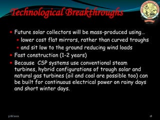 Technological Breakthroughs
 Future solar collectors will be mass-produced using…
 lower cost flat mirrors, rather than curved troughs
 and sit low to the ground reducing wind loads
 Fast construction (1-2 years)
 Because CSP systems use conventional steam
turbines, hybrid configurations of trough solar and
natural gas turbines (oil and coal are possible too) can
be built for continuous electrical power on rainy days
and short winter days.
3/18/2022 18
 