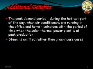 Additional Benefits
 The peak demand period - during the hottest part
of the day, when air conditioners are running in
the office and home - coincides with the period of
time when the solar thermal power plant is at
peak production
 Steam is emitted rather than greenhouse gases
3/18/2022 19
 