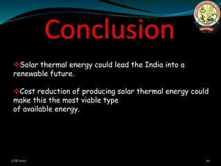 Conclusion
Solar thermal energy could lead the India into a
renewable future.
Cost reduction of producing solar thermal energy could
make this the most viable type
of available energy.
3/18/2022 20
 