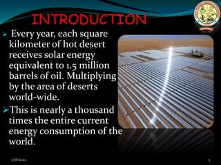 INTRODUCTION
 Every year, each square
kilometer of hot desert
receives solar energy
equivalent to 1.5 million
barrels of oil. Multiplying
by the area of deserts
world-wide.
This is nearly a thousand
times the entire current
energy consumption of the
world.
3/18/2022 3
 
