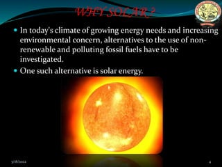WHY SOLAR ?
 In today's climate of growing energy needs and increasing
environmental concern, alternatives to the use of non-
renewable and polluting fossil fuels have to be
investigated.
 One such alternative is solar energy.
3/18/2022 4
 