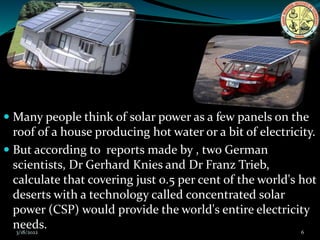  Many people think of solar power as a few panels on the
roof of a house producing hot water or a bit of electricity.
 But according to reports made by , two German
scientists, Dr Gerhard Knies and Dr Franz Trieb,
calculate that covering just 0.5 per cent of the world's hot
deserts with a technology called concentrated solar
power (CSP) would provide the world's entire electricity
needs.
3/18/2022 6
 