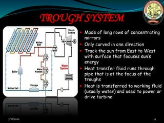 TROUGH SYSTEM
 Made of long rows of concentrating
mirrors
 Only curved in one direction
 Track the sun from East to West
with surface that focuses sun’s
energy
 Heat transfer fluid runs through
pipe that is at the focus of the
troughs
 Heat is transferred to working fluid
(usually water) and used to power or
drive turbine
3/18/2022 9
 