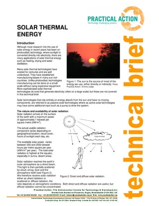SOLAR THERMAL
ENERGY
Introduction
Although most research into the use of
solar energy in recent years has been on
photovoltaic technology, where sunlight is
converted directly into electricity, there are
many applications of solar thermal energy
such as heating, drying and water
distillation.
Many solar thermal technologies have
existed for centuries and are well
understood. They have established
manufacturing bases in many sun-rich
countries. Unlike photovoltaic technologies
manufacturing can be done on a small
scale without using expensive equipment.
More sophisticated solar thermal
technologies do exist that generate electricity (often on a large scale) but these are not covered
in this technical brief.
Solar technologies that rely entirely on energy absorb from the sun and have no moving
components, are referred to as passive solar technologies where as active solar technologies
may have some additional input such as a pump to drive the system.
The nature and availability of solar radiation
Solar radiation arrives on the surface
of the earth with a maximum power
of approximately 1 kilowatt per
square metre (kW/m2
).
The actual usable radiation
component varies depending on
geographical location, cloud cover,
hours of sunlight each day, etc.
The available solar power varies
between 250 and 2500 kilowatt
hours per metre square per year
(kWh/m
2
per year). The total solar
radiation is highest at the equator,
especially in sunny, desert areas.
Solar radiation reaches the earth’s
outer atmosphere as a direct beam.
This light is then partially scattered
by cloud, smog, dust and the
atmosphere itself (see Figure 2).
We therefore receive solar radiation
either as direct radiation or
scattered or diffuse radiation, the
ratio depends on atmospheric conditions. Both direct and diffuse radiation are useful, but
diffuse radiation cannot be concentrated.
Figure 2: Direct and diffuse solar radiation.
Figure 1: The sun is the source of most of the
energy we use, either directly or indirectly. Photo
Practical Action / Emma Judge.
 