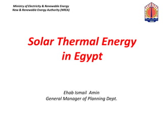 Solar Thermal Energy
in Egypt
Ehab Ismail Amin
General Manager of Planning Dept.
Ministry of Electricity & Renewable Energy
New & Renewable Energy Authority (NREA)
 