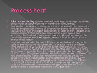 Process heatSolar process heating systems are designed to provide large quantities of hot water or space heating for nonresidential buildings.Evaporation ponds are shallow ponds that concentrate dissolved solids through evaporation. The use of evaporation ponds to obtain salt from sea water is one of the oldest applications of solar energy. Modern uses include concentrating brine solutions used in leach mining and removing dissolved solids from waste streams. Altogether, evaporation ponds represent one of the largest commercial applications of solar energy in use today.Unglazed transpired collectors (UTC) are perforated sun-facing walls used for preheating ventilation air. UTCs can raise the incoming air temperature up to 22 °C and deliver outlet temperatures of 45-60 °C. The short payback period of transpired collectors (3 to 12 years) make them a more cost-effective alternative to glazed collection systems. As of 2009, over 1500 systems with a combined collector area of 300,000 m² had been installed worldwide. Representatives include an 860 m² collector in Costa Rica used for drying coffee beans and a 1300 m² collector in Coimbatore, India used for drying marigolds.[11][1 A food processing faciliy in Modesto, California uses parabolic troughs to produce steam used in the manufacturing process. The 5,000 m² collector area is expected to provide 4.3 GJ per year.
