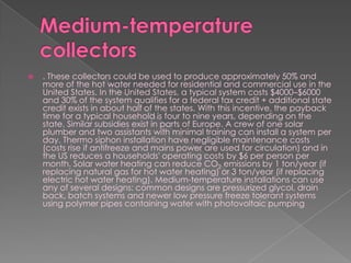 Medium-temperature collectors. These collectors could be used to produce approximately 50% and more of the hot water needed for residential and commercial use in the United States. In the United States, a typical system costs $4000–$6000 and 30% of the system qualifies for a federal tax credit + additional state credit exists in about half of the states. With this incentive, the payback time for a typical household is four to nine years, depending on the state. Similar subsidies exist in parts of Europe. A crew of one solar plumber and two assistants with minimal training can install a system per day. Thermo siphon installation have negligible maintenance costs (costs rise if antifreeze and mains power are used for circulation) and in the US reduces a households' operating costs by $6 per person per month. Solar water heating can reduce CO2 emissions by 1 ton/year (if replacing natural gas for hot water heating) or 3 ton/year (if replacing electric hot water heating). Medium-temperature installations can use any of several designs: common designs are pressurized glycol, drain back, batch systems and newer low pressure freeze tolerant systems using polymer pipes containing water with photovoltaic pumping