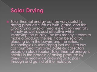 Solar DryingSolar thermal energy can be very useful in drying products such as fruits, grains, and fish. Crop drying by solar means is environmentally friendly as well as cost effective while improving the quality. The less money it takes to make a product, the less it can be sold for, pleasing both the buyers and the sellers. Technologies in solar drying include ultra low cost pumped transpired plate air collectors based on black fabrics. Solar thermal energy is helpful in the process of drying products by raising the heat while allowing air to pass through and get rid of the moisture.