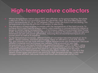 High-temperature collectorsWhere temperatures below about 95°C are sufficient, as for space heating, flat-plate collectors of the no concentrating type are generally used. The fluid-filled pipes can reach temperatures of 150 to 220 degrees Celsius when the fluid is not circulating. This temperature is too low for efficient conversion to electricity.The efficiency of heat engines increases with the temperature of the heat source. To achieve this in solar thermal energy plants, solar radiation is concentrated by mirrors or lenses to obtain higher temperatures — a technique called Concentrated Solar Power (CSP). The practical effect of high efficiencies is to reduce the plant's collector size and total land use per unit power generated, reducing the environmental impacts of a power plant as well as its expense.As the temperature increases, different forms of conversion become practical. Up to 600°C, steam turbines, standard technology, have an efficiency up to 41%. Above this, gas turbines can be more efficient. Higher temperatures are problematic because different materials and techniques are needed. One proposal for very high temperatures is to use liquid fluoride salts operating between 700°C to 800°C, using multi-stage turbine systems to achieve 50% or more thermal efficiencies. The higher operating temperatures permit the plant to use higher-temperature dry heat exchangers for its thermal exhaust, reducing the plant's water use — critical in the deserts where large solar plants are practical. High temperatures also make heat storage more efficient, because more watt-hours are stored per unit of fluid.