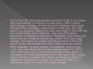Since the CSP plant generates heat first of all, it can store the heat before conversion to electricity. With current technology, storage of heat is much cheaper and more efficient than storage of electricity. In this way, the CSP plant can produce electricity day and night. If the CSP site has predictable solar radiation, then the CSP plant becomes a reliable power plant. Reliability can further be improved by installing a back-up system that uses fossil energy. The back-up system can reuse most of the CSP plant, which decreases the cost of the back-up system.With reliability, unused desert, no pollution and no fuel costs, the only obstacle for large deployment for CSP is cost. Although only a small percentage of the desert is necessary to meet global electricity demand, still a large area must be covered with mirrors or lenses to obtain a significant amount of energy. An important way to decrease cost is the use of a simple design.