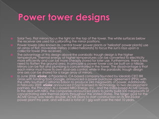Power tower designsSolar Two. Flat mirrors focus the light on the top of the tower. The white surfaces below the receiver are used for calibrating the mirror positions.Power towers (also known as 'central tower' power plants or 'heliostat' power plants) use an array of flat, moveable mirrors (called heliostats) to focus the sun's rays upon a collector tower (the receiver).The advantage of this design above the parabolic trough design is the higher temperature. Thermal energy at higher temperatures can be converted to electricity more efficiently and can be more cheaply stored for later use. Furthermore, there is less need to flatten the ground area. In principle a power tower can be built on a hillside. Mirrors can be flat and plumbing is concentrated in the tower. The disadvantage is that each mirror must have its own dual-axis control, while in the parabolic trough design one axis can be shared for a large array of mirrors.In June 2008, eSolar, a Pasadena, CA-based company founded by Idealab CEO Bill Gross with funding from Google, announced a power purchase agreement (PPA) with the utility Southern California Edison to produce 245 megawatts of power. Additionally, in February 2009, eSolar announced it had licensed its technology to two development partners, the Princeton, N.J.-based NRG Energy, Inc., and the India-based ACME Group. In the deal with NRG, the companies announced plans to jointly build 500 megawatts of concentrating solar thermal plants throughout the United States. The target goal for the ACME Group was nearly double; ACME plans to start construction on its first eSolar power plant this year, and will build a total of 1 gig watt over the next 10 years.