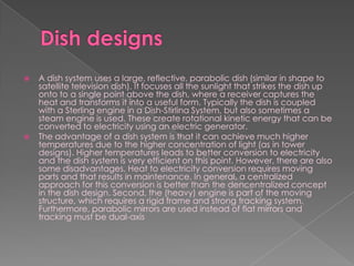 Dish designsA dish system uses a large, reflective, parabolic dish (similar in shape to satellite television dish). It focuses all the sunlight that strikes the dish up onto to a single point above the dish, where a receiver captures the heat and transforms it into a useful form. Typically the dish is coupled with a Sterling engine in a Dish-StirlinaSystem, but also sometimes a steam engine is used. These create rotational kinetic energy that can be converted to electricity using an electric generator.The advantage of a dish system is that it can achieve much higher temperatures due to the higher concentration of light (as in tower designs). Higher temperatures leads to better conversion to electricity and the dish system is very efficient on this point. However, there are also some disadvantages. Heat to electricity conversion requires moving parts and that results in maintenance. In general, a centralized approach for this conversion is better than the dencentralized concept in the dish design. Second, the (heavy) engine is part of the moving structure, which requires a rigid frame and strong tracking system. Furthermore, parabolic mirrors are used instead of flat mirrors and tracking must be dual-axis