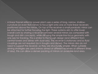 A linear Fresnel reflector power plant uses a series of long, narrow, shallow-curvature (or even flat) mirrors to focus light onto one or more linear receivers positioned above the mirrors. On top of the receiver a small parabolic mirror can be attached for further focusing the light. These systems aim to offer lower overall costs by sharing a receiver between several mirrors (as compared with trough and dish concepts), while still using the simple line-focus geometry with one axis for tracking. This is similar to the trough design (and different from central towers and dishes with dual-axis). The receiver is stationary and so fluid couplings are not required (as in troughs and dishes). The mirrors also do not need to support the receiver, so they are structurally simpler. When suitable aiming strategies are used (mirrors aimed at different receivers at different times of day), this can allow a denser packing of mirrors on available land area.