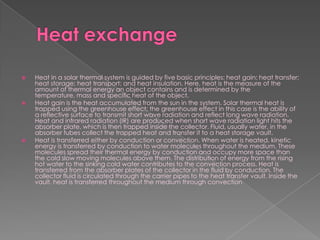 Heat exchangeHeat in a solar thermal system is guided by five basic principles: heat gain; heat transfer; heat storage; heat transport; and heat insulation. Here, heat is the measure of the amount of thermal energy an object contains and is determined by the temperature, mass and specific heat of the object.Heat gain is the heat accumulated from the sun in the system. Solar thermal heat is trapped using the greenhouse effect; the greenhouse effect in this case is the ability of a reflective surface to transmit short wave radiation and reflect long wave radiation. Heat and infrared radiation (IR) are produced when short wave radiation light hits the absorber plate, which is then trapped inside the collector. Fluid, usually water, in the absorber tubes collect the trapped heat and transfer it to a heat storage vault.Heat is transferred either by conduction or convection. When water is heated, kinetic energy is transferred by conduction to water molecules throughout the medium. These molecules spread their thermal energy by conduction and occupy more space than the cold slow moving molecules above them. The distribution of energy from the rising hot water to the sinking cold water contributes to the convection process. Heat is transferred from the absorber plates of the collector in the fluid by conduction. The collector fluid is circulated through the carrier pipes to the heat transfer vault. Inside the vault, heat is transferred throughout the medium through convection