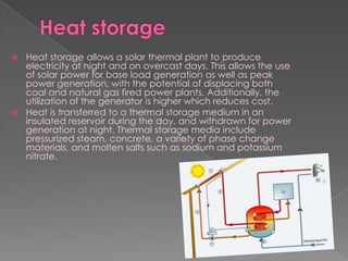 Heat storageHeat storage allows a solar thermal plant to produce electricity at night and on overcast days. This allows the use of solar power for base load generation as well as peak power generation, with the potential of displacing both coal and natural gas fired power plants. Additionally, the utilization of the generator is higher which reduces cost.Heat is transferred to a thermal storage medium in an insulated reservoir during the day, and withdrawn for power generation at night. Thermal storage media include pressurized steam, concrete, a variety of phase change materials, and molten salts such as sodium and potassium nitrate.