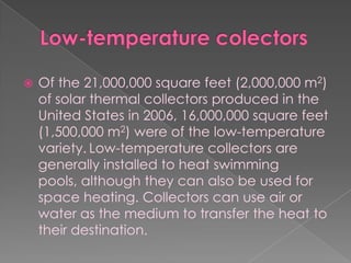 Low-temperature colectorsOf the 21,000,000 square feet (2,000,000 m2) of solar thermal collectors produced in the United States in 2006, 16,000,000 square feet (1,500,000 m2) were of the low-temperature variety.Low-temperature collectors are generally installed to heat swimming pools, although they can also be used for space heating. Collectors can use air or water as the medium to transfer the heat to their destination.