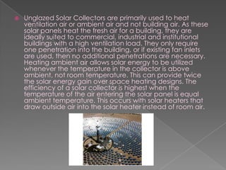 Unglazed Solar Collectors are primarily used to heat ventilation air or ambient air and not building air. As these solar panels heat the fresh air for a building, they are ideally suited to commercial, industrial and institutional buildings with a high ventilation load. They only require one penetration into the building, or if existing fan inlets are used, then no additional penetrations are necessary. Heating ambient air allows solar energy to be utilized whenever the temperature in the collector is above ambient, not room temperature. This can provide twice the solar energy gain over space heating designs. The efficiency of a solar collector is highest when the temperature of the air entering the solar panel is equal ambient temperature. This occurs with solar heaters that draw outside air into the solar heater instead of room air.