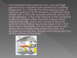 The transpired solar panel is a low cost and high performance unglazed solar panel and is building integrated. It is currently the most popular type of solar air heating in North America. A painted metal panel, with small holes spaced uniformly across the entire absorber, is the main feature of the transpired collector. Sunlight strikes the dark surface which absorbs the heat. Solar heat conducts from the surface to the thermal boundary layer of air 1 mm thick next to the plate. This boundary layer of air is drawn into a nearby hole before the heat can escape by convection, virtually eliminating heat loss off the surface of the plate.