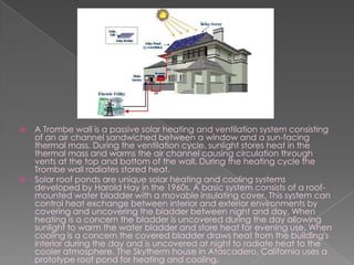 A Trombe wall is a passive solar heating and ventilation system consisting of an air channel sandwiched between a window and a sun-facing thermal mass. During the ventilation cycle, sunlight stores heat in the thermal mass and warms the air channel causing circulation through vents at the top and bottom of the wall. During the heating cycle the Trombe wall radiates stored heat.Solar roof ponds are unique solar heating and cooling systems developed by Harold Hay in the 1960s. A basic system consists of a roof-mounted water bladder with a movable insulating cover. This system can control heat exchange between interior and exterior environments by covering and uncovering the bladder between night and day. When heating is a concern the bladder is uncovered during the day allowing sunlight to warm the water bladder and store heat for evening use. When cooling is a concern the covered bladder draws heat from the building's interior during the day and is uncovered at night to radiate heat to the cooler atmosphere. The Skytherm house in Atascadero, California uses a prototype roof pond for heating and cooling.