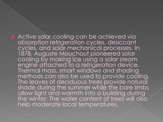 Active solar cooling can be achieved via absorption refrigeration cycles, desiccant cycles, and solar mechanical processes. In 1878, Auguste Mouchout pioneered solar cooling by making ice using a solar steam engine attached to a refrigeration device. Thermal mass, smart windows and shading methods can also be used to provide cooling. The leaves of deciduous trees provide natural shade during the summer while the bare limbs allow light and warmth into a building during the winter. The water content of trees will also help moderate local temperatures.