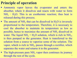 Principle of operation
 Ammonia vapor leaves the evaporator and enters the
absorber, where it dissolves and reacts with water to form
NH3 · H2O. This is an exothermic reaction; thus heat is
released during this process.
 The amount of NH3 that can be dissolved in H2O is inversely
proportional to the temperature. Therefore, it is necessary to
cool the absorber to maintain its temperature as low as
possible, hence to maximize the amount of NH3 dissolved in
water. The liquid NH3 + H2O solution, which is rich in NH3,
is then pumped to the generator. Heat is transferred to the
solution from a source to vaporize some of the solution. The
vapor, which is rich in NH3, passes through a rectifier, which
separates the water and returns it to the generator.
 The high-pressure pure NH3 vapor then continues its journey
through the rest of the cycle. 11
 