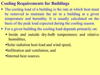 Cooling Requirements for Buildings
 The cooling load of a building is the rate at which heat must
be removed to maintain the air in a building at a given
temperature and humidity. It is usually calculated on the
basis of the peak load expected during the cooling season.
 For a given building the cooling load depends primarily on:
 Inside and outside dry-bulb temperatures and relative
humidities,
Solar radiation heat load and wind speed,
Infiltration and ventilation, and
Internal heat sources.
 
