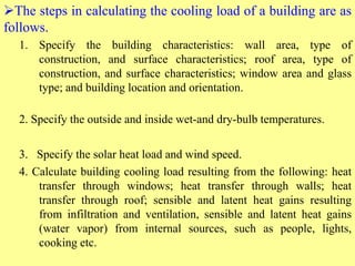 The steps in calculating the cooling load of a building are as
follows.
1. Specify the building characteristics: wall area, type of
construction, and surface characteristics; roof area, type of
construction, and surface characteristics; window area and glass
type; and building location and orientation.
2. Specify the outside and inside wet-and dry-bulb temperatures.
3. Specify the solar heat load and wind speed.
4. Calculate building cooling load resulting from the following: heat
transfer through windows; heat transfer through walls; heat
transfer through roof; sensible and latent heat gains resulting
from infiltration and ventilation, sensible and latent heat gains
(water vapor) from internal sources, such as people, lights,
cooking etc.
 
