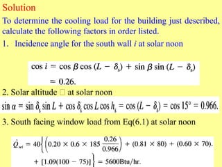 Solution
To determine the cooling load for the building just described,
calculate the following factors in order listed.
1. Incidence angle for the south wall i at solar noon
2. Solar altitude at solar noon
3. South facing window load from Eq(6.1) at solar noon
 