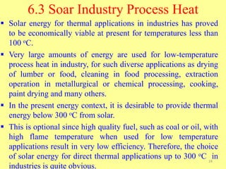 6.3 Soar Industry Process Heat
 Solar energy for thermal applications in industries has proved
to be economically viable at present for temperatures less than
100 oC.
 Very large amounts of energy are used for low-temperature
process heat in industry, for such diverse applications as drying
of lumber or food, cleaning in food processing, extraction
operation in metallurgical or chemical processing, cooking,
paint drying and many others.
 In the present energy context, it is desirable to provide thermal
energy below 300 oC from solar.
 This is optional since high quality fuel, such as coal or oil, with
high flame temperature when used for low temperature
applications result in very low efficiency. Therefore, the choice
of solar energy for direct thermal applications up to 300 oC in
industries is quite obvious.
24
 