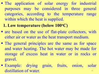  The application of solar energy for industrial
purposes may be considered in three general
categories, according to the temperature range
within which the heat is supplied.
1. Low temperature (below 100oC)
 are based on the use of flat-plate collectors, with
either air or water as the heat transport medium.
 The general principles are the same as for space
and water heating. The hot water may be made for
storage of excess heat in water or in rocks or
gravel.
 Example: drying grain, fruits, onion, solar
distillation of water. 25
 