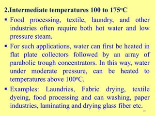 2.Intermediate temperatures 100 to 175oC
 Food processing, textile, laundry, and other
industries often require both hot water and low
pressure steam.
 For such applications, water can first be heated in
flat plate collectors followed by an array of
parabolic trough concentrators. In this way, water
under moderate pressure, can be heated to
temperatures above 100oC.
 Examples: Laundries, Fabric drying, textile
dyeing, food processing and can washing, paper
industries, laminating and drying glass fiber etc.
26
 