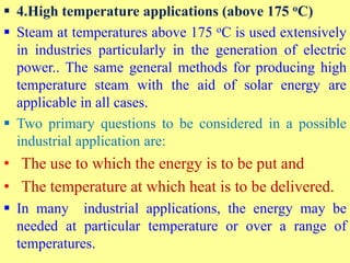  4.High temperature applications (above 175 oC)
 Steam at temperatures above 175 oC is used extensively
in industries particularly in the generation of electric
power.. The same general methods for producing high
temperature steam with the aid of solar energy are
applicable in all cases.
 Two primary questions to be considered in a possible
industrial application are:
• The use to which the energy is to be put and
• The temperature at which heat is to be delivered.
 In many industrial applications, the energy may be
needed at particular temperature or over a range of
temperatures.
 