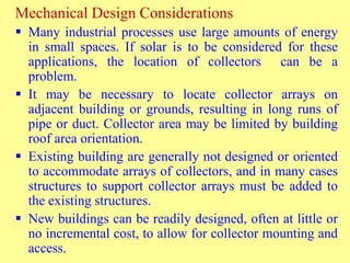 Mechanical Design Considerations
 Many industrial processes use large amounts of energy
in small spaces. If solar is to be considered for these
applications, the location of collectors can be a
problem.
 It may be necessary to locate collector arrays on
adjacent building or grounds, resulting in long runs of
pipe or duct. Collector area may be limited by building
roof area orientation.
 Existing building are generally not designed or oriented
to accommodate arrays of collectors, and in many cases
structures to support collector arrays must be added to
the existing structures.
 New buildings can be readily designed, often at little or
no incremental cost, to allow for collector mounting and
access.
 