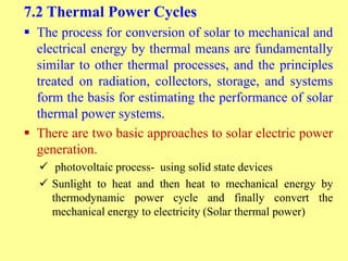 7.2 Thermal Power Cycles
 The process for conversion of solar to mechanical and
electrical energy by thermal means are fundamentally
similar to other thermal processes, and the principles
treated on radiation, collectors, storage, and systems
form the basis for estimating the performance of solar
thermal power systems.
 There are two basic approaches to solar electric power
generation.
 photovoltaic process- using solid state devices
 Sunlight to heat and then heat to mechanical energy by
thermodynamic power cycle and finally convert the
mechanical energy to electricity (Solar thermal power)
 