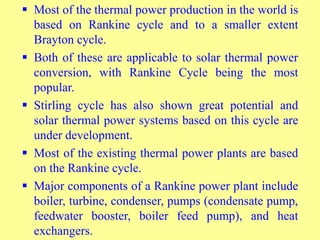  Most of the thermal power production in the world is
based on Rankine cycle and to a smaller extent
Brayton cycle.
 Both of these are applicable to solar thermal power
conversion, with Rankine Cycle being the most
popular.
 Stirling cycle has also shown great potential and
solar thermal power systems based on this cycle are
under development.
 Most of the existing thermal power plants are based
on the Rankine cycle.
 Major components of a Rankine power plant include
boiler, turbine, condenser, pumps (condensate pump,
feedwater booster, boiler feed pump), and heat
exchangers.
 