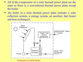  All of the components of a solar thermal power plant are the
same as those in a conventional thermal power plant except
the boiler.
 the boiler in a solar thermal power plant includes a solar
collection system, a storage system, an auxiliary fuel heater
and heat exchangers.
Schematic of a Solar Boiler
 