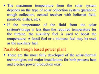  The maximum temperature from the solar system
depends on the type of solar collection system (parabolic
trough collectors, central receiver with heliostat field,
parabolic dishes, etc).
 If the temperature of the fluid from the solar
system/storage is less than the required temperature for
the turbine, the auxiliary fuel is used to boost the
temperature. A fossil fuel or a biomass fuel may be used
as the auxiliary fuel.
Parabolic trough based power plant
 These are the most fully developed of the solar-thermal
technologies and major installations for both process heat
and electric power production exist.
 