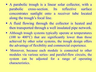  A parabolic trough is a linear solar collector, with a
parabolic cross-section. Its reflective surface
concentrates sunlight onto a receiver tube located
along the trough’s focal line.
 A fluid flowing through the collector is heated and
then transported through a well insulated pipe network.
 Although trough systems typically operate at temperatures
(100 to 400°C) that are significantly lower than those
achieved by other solar systems, the trough design offers
the advantage of flexibility and commercial experience.
 Moreover, because each module is connected to other
modules via various series- and parallel-flow circuits, the
system can be adjusted for a range of operating
characteristics.
 