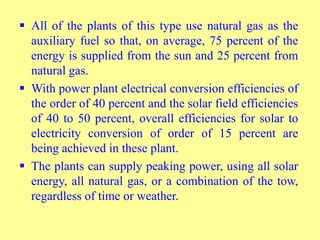  All of the plants of this type use natural gas as the
auxiliary fuel so that, on average, 75 percent of the
energy is supplied from the sun and 25 percent from
natural gas.
 With power plant electrical conversion efficiencies of
the order of 40 percent and the solar field efficiencies
of 40 to 50 percent, overall efficiencies for solar to
electricity conversion of order of 15 percent are
being achieved in these plant.
 The plants can supply peaking power, using all solar
energy, all natural gas, or a combination of the tow,
regardless of time or weather.
 