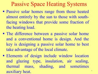 Passive Space Heating Systems
 Passive solar homes range from those heated
almost entirely by the sun to those with south-
facing windows that provide some fraction of
the heating load.
 The difference between a passive solar home
and a conventional home is design. And the
key is designing a passive solar home to best
take advantage of the local climate.
 Elements of design include window location
and glazing type, insulation, air sealing,
thermal mass, shading, and sometimes
auxiliary heat. 4
 