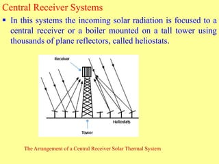 Central Receiver Systems
 In this systems the incoming solar radiation is focused to a
central receiver or a boiler mounted on a tall tower using
thousands of plane reflectors, called heliostats.
The Arrangement of a Central Receiver Solar Thermal System
 