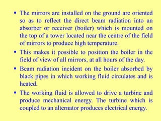  The mirrors are installed on the ground are oriented
so as to reflect the direct beam radiation into an
absorber or receiver (boiler) which is mounted on
the top of a tower located near the centre of the field
of mirrors to produce high temperature.
 This makes it possible to position the boiler in the
field of view of all mirrors, at all hours of the day.
 Beam radiation incident on the boiler absorbed by
black pipes in which working fluid circulates and is
heated.
 The working fluid is allowed to drive a turbine and
produce mechanical energy. The turbine which is
coupled to an alternator produces electrical energy.
 