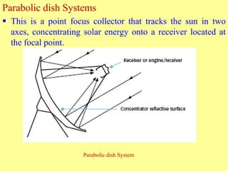 Parabolic dish Systems
 This is a point focus collector that tracks the sun in two
axes, concentrating solar energy onto a receiver located at
the focal point.
Parabolic dish System
 