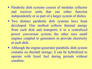  Parabolic dish systems consist of modular collector
and receiver units that can either function
independently or as part of a larger system of dishes.
 Two distinct parabolic dish systems have been
developed. One method collects thermal energy
from each dish and transports it to a centralized
power conversion system; the other uses small
engines coupled to generators to provide electricity
at each dish.
 Although the engine-generator parabolic dish system
contains no thermal storage, it can be hybridized to
operate with fossil fuel during periods without
sunshine.
 