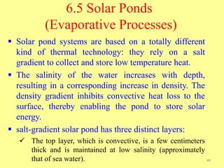 6.5 Solar Ponds
(Evaporative Processes)
 Solar pond systems are based on a totally different
kind of thermal technology: they rely on a salt
gradient to collect and store low temperature heat.
 The salinity of the water increases with depth,
resulting in a corresponding increase in density. The
density gradient inhibits convective heat loss to the
surface, thereby enabling the pond to store solar
energy.
 salt-gradient solar pond has three distinct layers:
 The top layer, which is convective, is a few centimeters
thick and is maintained at low salinity (approximately
that of sea water). 48
 